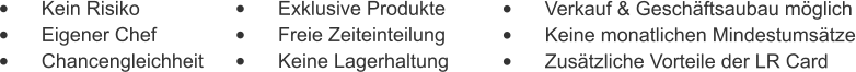 •	    Kein Risiko •	    Eigener Chef •	    Chancengleichheit •	    Exklusive Produkte •	    Freie Zeiteinteilung •	    Keine Lagerhaltung •	    Verkauf & Geschäftsaubau möglich •	    Keine monatlichen Mindestumsätze •	    Zusätzliche Vorteile der LR Card